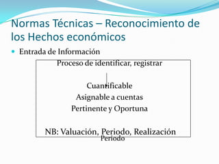 Normas Técnicas – Reconocimiento de los Hechos económicos Entrada de InformaciónProceso de identificar, registrarCuantificableAsignable a cuentasPertinente y OportunaNB: Valuación, Periodo, RealizaciónPeriodo