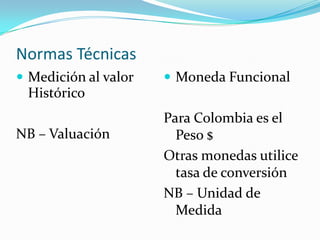 Normas TécnicasMedición al valor Histórico NB – Valuación Moneda FuncionalPara Colombia es el Peso $Otras monedas utilice tasa de conversiónNB – Unidad de Medida