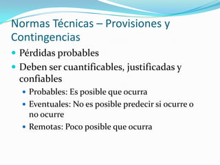 Normas Técnicas – Provisiones y ContingenciasPérdidas probablesDeben ser cuantificables, justificadas y confiablesProbables: Es posible que ocurraEventuales: No es posible predecir si ocurre o no ocurreRemotas: Poco posible que ocurra