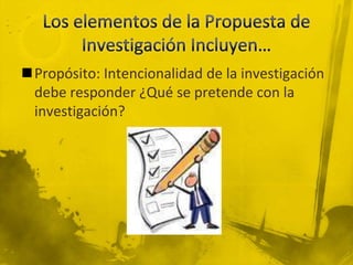 Los elementos de la Propuesta de Investigación Incluyen…Propósito: Intencionalidad de la investigación debe responder ¿Qué se pretende con la investigación?
