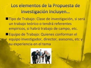 Los elementos de la Propuesta de Investigación Incluyen…Tipo de Trabajo: Clase de investigación, si será un trabajo teórico o tendrá referentes empíricos, si habrá trabajo de campo, etc. Equipo de Trabajo: Quienes conforman el equipo investigador, director, asesores, etc y su experiencia en el tema