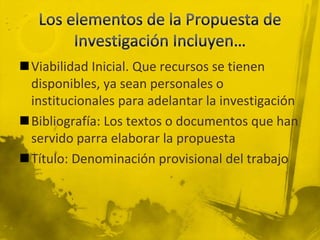 Los elementos de la Propuesta de Investigación Incluyen…Viabilidad Inicial. Que recursos se tienen disponibles, ya sean personales o institucionales para adelantar la investigaciónBibliografía: Los textos o documentos que han servido parra elaborar la propuestaTítulo: Denominación provisional del trabajo