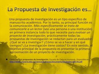 La Propuesta de Investigación es…    Una propuesta de investigación es un tipo específico de manuscrito académico. Por lo tanto, su principal función es la comunicación. Más específicamente se trata de comunicarle a un lector (sea una persona o una institución) en primera instancia todo lo que necesite para evaluar un proyecto de investigación; prácticamente todas las propuestas de investigación se redactan para un evaluador. ¿Qué se va a investigar? ¿Cómo se va a hacer y en qué tiempos? ¿La investigación tiene costos? En este sentido, el objetivo principal de la propuesta es presentar la primera aproximación de un proyecto de investigación. Cómo hacer... propuestas de investigación. Escuela de Ciencias Humanas. Disponible en: http://www.urosario.edu.co/cienciashumanas/documents/facultades/pdf/46.pdf