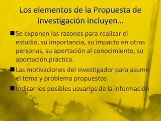 Los elementos de la Propuesta de Investigación Incluyen…Se exponen las razones para realizar el estudio, su importancia, su impacto en otras personas, su aportación al conocimiento, su aportación práctica.Las motivaciones del investigador para asumir el tema y problema propuestosIndicar los posibles usuarios de la información