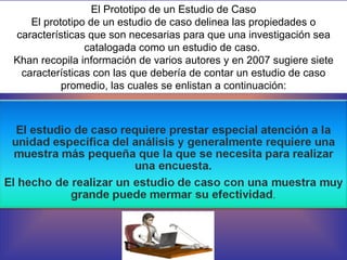 El Prototipo de un Estudio de Caso El prototipo de un estudio de caso delinea las propiedades o características que son necesarias para que una investigación sea catalogada como un estudio de caso.  Khan recopila información de varios autores y en 2007 sugiere siete características con las que debería de contar un estudio de caso promedio, las cuales se enlistan a continuación: 