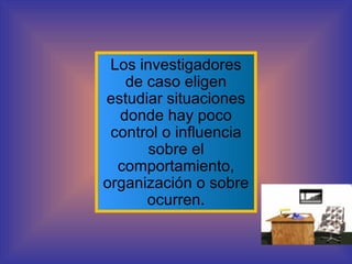 Los investigadores de caso eligen estudiar situaciones donde hay poco control o influencia sobre el comportamiento, organización o sobre ocurren. 