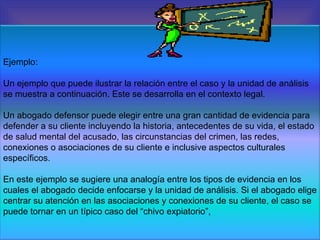Ejemplo: Un ejemplo que puede ilustrar la relación entre el caso y la unidad de análisis se muestra a continuación. Este se desarrolla en el contexto legal. Un abogado defensor puede elegir entre una gran cantidad de evidencia para defender a su cliente incluyendo la historia, antecedentes de su vida, el estado de salud mental del acusado, las circunstancias del crimen, las redes, conexiones o asociaciones de su cliente e inclusive aspectos culturales específicos. En este ejemplo se sugiere una analogía entre los tipos de evidencia en los cuales el abogado decide enfocarse y la unidad de análisis. Si el abogado elige centrar su atención en las asociaciones y conexiones de su cliente, el caso se puede tornar en un típico caso del “chivo expiatorio”,  