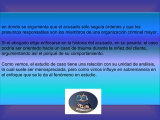 en donde se argumenta que el acusado sólo seguía órdenes y que los presuntos responsables son los miembros de una organización criminal mayor. Si el abogado elige enfocarse en la historia del acusado, en su pasado, el caso podría ser orientado hacia un caso de trauma durante la niñez del cliente, argumentando así el porqué de su comportamiento. Como vemos, el estudio de caso tiene una relación con su unidad de análisis, la cual suele ser menospreciada, pero como vimos influye en sobremanera en el enfoque que se le da al fenómeno en estudio. 