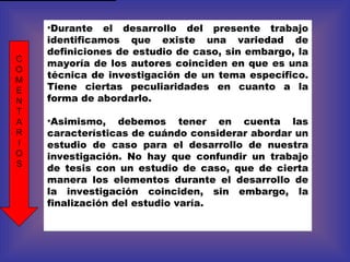 Durante el desarrollo del presente trabajo identificamos que existe una variedad de definiciones de estudio de caso, sin embargo, la mayoría de los autores coinciden en que es una técnica de investigación de un tema específico. Tiene ciertas peculiaridades en cuanto a la forma de abordarlo. Asimismo, debemos tener en cuenta las características de cuándo considerar abordar un estudio de caso para el desarrollo de nuestra investigación. No hay que confundir un trabajo de tesis con un estudio de caso, que de cierta manera los elementos durante el desarrollo de la investigación coinciden, sin embargo, la finalización del estudio varía. C O M E N T A R I O S 