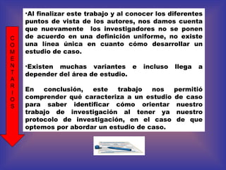 Al finalizar este trabajo y al conocer los diferentes puntos de vista de los autores, nos damos cuenta que nuevamente  los investigadores no se ponen de acuerdo en una definición uniforme, no existe una línea única en cuanto cómo desarrollar un estudio de caso.  Existen muchas variantes e incluso llega a depender del área de estudio. En conclusión, este trabajo nos permitió comprender qué caracteriza a un estudio de caso para saber identificar cómo orientar nuestro trabajo de investigación al tener ya nuestro protocolo de investigación, en el caso de que optemos por abordar un estudio de caso. C O M E N T A R I O S 