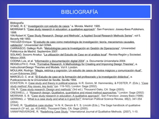BIBLIOGRAFÌA Bibliografía STAKE, R. E.”  Investigación con estudio de casos .” e. Morata, Madrid: 1995. MERRIAM S. “ Case study research in education: a qualitative approach ”. San Francisco: Jossey-Bass Publishers. 1998. YIN Robert K.” Case Study Research. Design and Methods”, e.Applied Social Research Methods Series ”, vol 5. Beverly Hill 1993. YACUZZI Enrique. “ El estudio de caso como metodología de investigación: teoría, mecanismos causales, validación ”. Universidad del CEMA. CARRASCO, Gallego Ruth. “ Metodologías para la Investigación en Gestión de Operaciones ”, Universidad Politécnica de Madrid. Septiembre 2007. SOLANO, Socorro Arzaluz. “ La utilización del Estudio de Caso en el análisis local ”. Revista Región y Sociedad. México 2005. CODINA Luis, et al. “ Información y documentación digital 2004 ”, e. Documenta Universitaria 2004. REIGELUTH C. Frick.  “Formative Research: A Methodology for Creating and Imporving Design Theories”.  e. Instructional-Design Theories and Models. Vol II. London. MOULIAN, Rodrigo.  “Magia, retórica y cognición: Un estudio de casos de textos mágicos y comunicación ritual”.  e.Lom Ediciones.2002 MARCELO, C. et al .  “El Estudio de caso en la formación del profesorado y la investigación didáctica”.  e. Publicaciones de la Universidad de Sevilla.  Sevilla 1994.  ECKSTEIN, H.  Case study and theory in political science . In R. Gomm, M. Hammersley, & FOSTER, P. (Eds.),  “ Case study method: Key issues, key texts”   (pp. 119-163). London: Sage (2002). YIN, R.  “Case study research: Design and methods”  (3rd ed.). Thousand Oaks, CA: Sage (2003). CRESWELL, J. “ Research design: Qualitative, quantitative and mixed method approaches .” London: Sage (2002) MERRIAM, S. B. “ Case study research in education: A qualitative approach” . San Francisco: Jossey Bass (1988). GERRING, J. “ What is a case study and what is it good for?”  American Political Science Review,  98 (2), 341-354 (2004). STAKE, R. “ Qualitative case studies .” In N. K. Denzin & Y. S. Lincoln (Eds.), The Sage handbook of qualitative research   (3 rd  ed., pp. 433-466). Thousand Oaks, CA: Sage (2005). VANWYNSVERGHE, R. “ Redefining Case Study .” International Journal of Qualitative Methods. (2007), 1-10. 