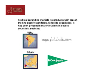 Textiles Surandino markets its products with top-of-the line quality standards. Since its begginings, it has been present in major retailers in several countries, such as:  PERU SPAIN 