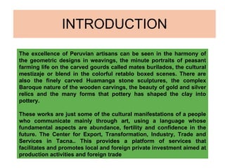 INTRODUCTION The excellence of Peruvian artisans can be seen in the harmony of the geometric designs in weavings, the minute portraits of peasant farming life on the carved gourds called mates burilados, the cultural mestizaje or blend in the colorful retablo boxed scenes. There are also the finely carved Huamanga stone sculptures, the complex Baroque nature of the wooden carvings, the beauty of gold and silver relics and the many forms that pottery has shaped the clay into pottery.   These works are just some of the cultural manifestations of a people who communicate mainly through art, using a language whose fundamental aspects are abundance, fertility and confidence in the future. The Center for Export, Transformation, Industry, Trade and Services in Tacna.. This provides a platform of services that facilitates and promotes local and foreign private investment aimed at production activities and foreign trade 
