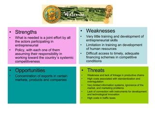 Strengths   What is needed is a joint effort by all the actors participating in entrepreneurial  Policy, with each one of them assuming their responsibility in working toward the country´s systemic competitiveness Weaknesses   Very little training and development of entrepreneurial skills Limitation in training an development of human resources Difficult access to timely, adequate financing schemes in competitive conditions Opportunities  Concentration of exports in certain markets, products and companies Threats  Weakness and lack of linkage in productive chains High costs associated with standardization and overregulation Very limited information systems, ignorance of the market, and marketing problems Lack of connection with instruments for development and technological innovation High costs in traffic taxes 