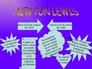 Nació el 23 de octubre           Murió el 23 de marzo
                            De 1875                         De 1946


                                                             a
                                                       p ech e            Muri
                er                                sos uert                     óal
                                                                                     os
      di ó a le                               S e
                                                      u m usa                  ataq 70 año
apren dad de             A partir de                s
                                              que por ca ido              Mien       ue        sd
  a la e ños.           1912 y hasta                                            tras cardíaco e un
                                                fue n suic ió”                        se e
    tres a                su muerte                   u
                                                  de s “mu de  r                  traba ncontra
                                                                             en s       ja       ba
                         fue profesor               p ue ianuro                   u lab ndo
                                                           c     o                     orato
                       de química física           e ntre rogen                             rio
                             en la                      h id
                                                                 Su esposa
                        Universidad de                             murió en
                           California                             un duelo..
                         en Berkeley
 