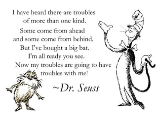 I have heard there are troubles  of more than one kind. Some come from ahead  and some come from behind. But I've bought a big bat.   I'm all ready you see. Now my troubles are going to have  troubles with me! ~Dr. Seuss 