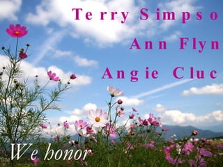 Terry Simpson Ann Flynn Angie Cluck We honor 
