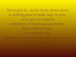 Never give in... never, never, never, never,  in nothing great or small, large or petty,  never give in except to  convictions of honor and good sense.   Never yield to force...  never yield to the  apparently overwhelming might of the enemy.    ~Winston Churchill 