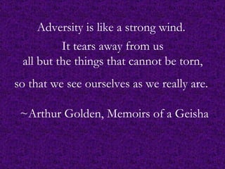 Adversity is like a strong wind.   It tears away from us  all but the things that cannot be torn,  so that we see ourselves as we really are.   ~Arthur Golden, Memoirs of a Geisha 