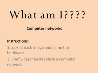 What am I???? Computer networks Instructions:  1.Look at each image and name the hardware  2. Briefly describe its role in a computer network 