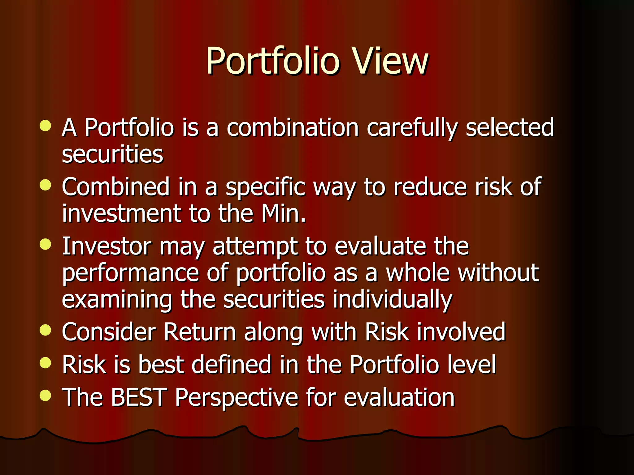 Portfolio View A Portfolio is a combination carefully selected securities Combined in a specific way to reduce risk of investment to the Min. Investor may attempt to evaluate the performance of portfolio as a whole without examining the securities individually Consider Return along with Risk involved Risk is best defined in the Portfolio level The BEST Perspective for evaluation 