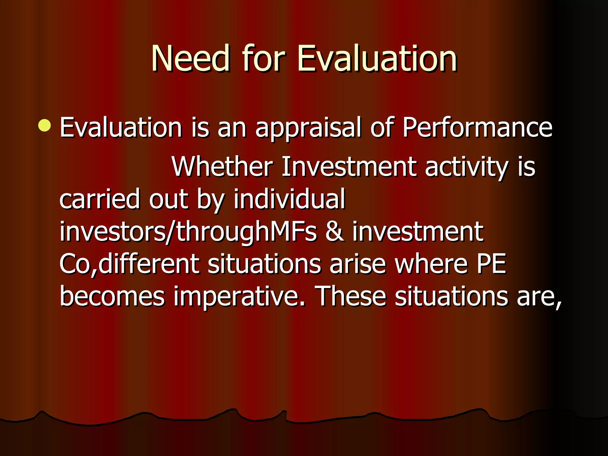 Need for Evaluation Evaluation is an appraisal of Performance Whether Investment activity is carried out by individual investors/throughMFs & investment Co,different situations arise where PE becomes imperative. These situations are, 