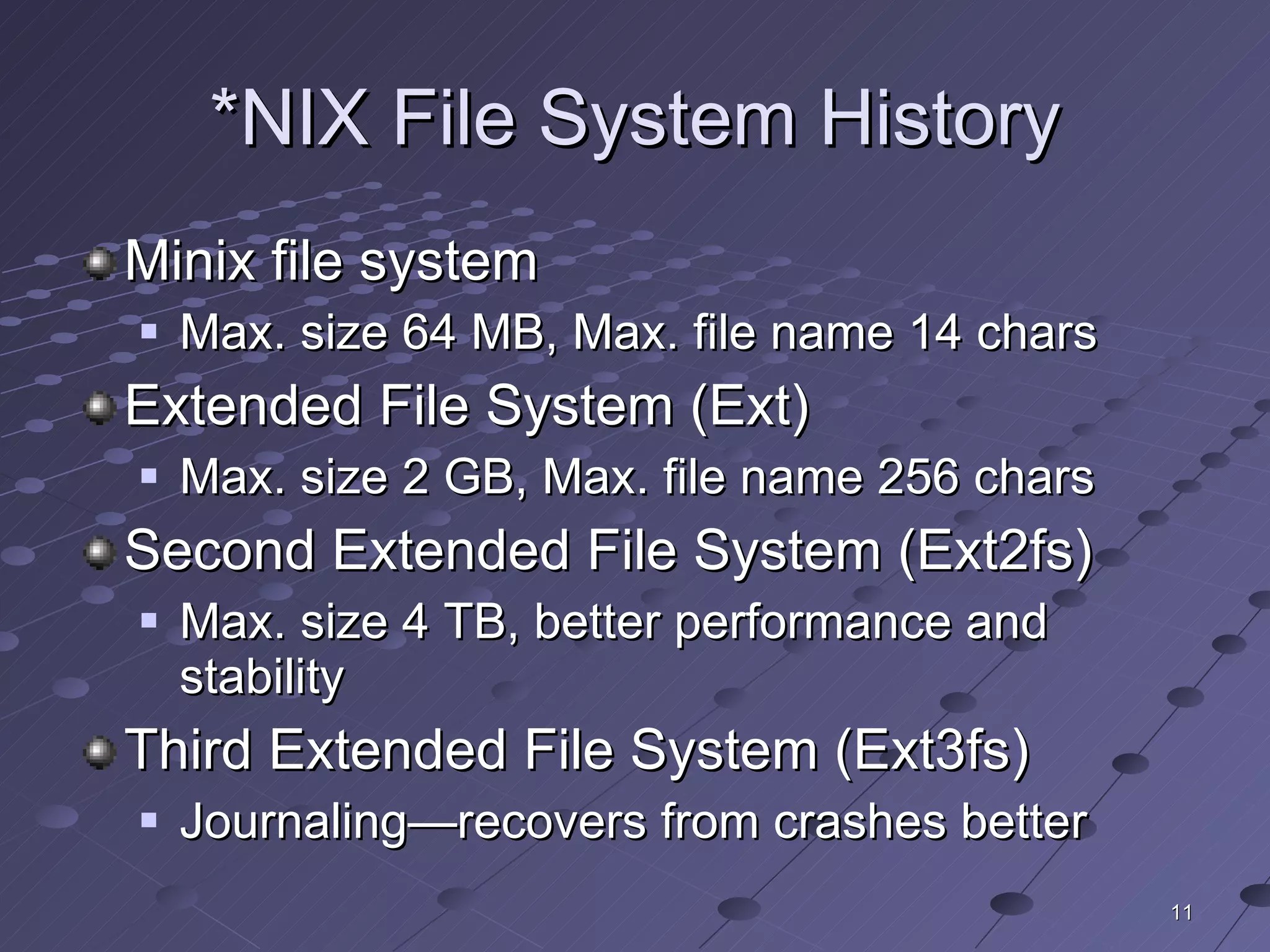 *NIX File System History Minix file system Max. size 64 MB, Max. file name 14 chars Extended File System (Ext) Max. size 2 GB, Max. file name 256 chars Second Extended File System (Ext2fs) Max. size 4 TB, better performance and stability Third Extended File System (Ext3fs) Journaling—recovers from crashes better 