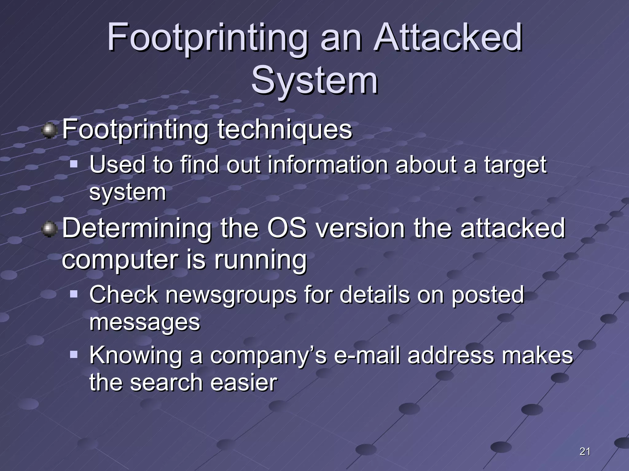 Footprinting an Attacked System Footprinting techniques Used to find out information about a target system Determining the OS version the attacked computer is running Check newsgroups for details on posted messages Knowing a company’s e-mail address makes the search easier 