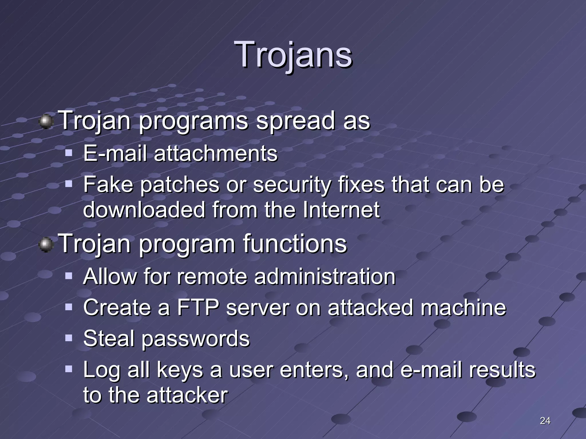 Trojans Trojan programs spread as E-mail attachments Fake patches or security fixes that can be downloaded from the Internet Trojan program functions Allow for remote administration Create a FTP server on attacked machine Steal passwords Log all keys a user enters, and e-mail results to the attacker 