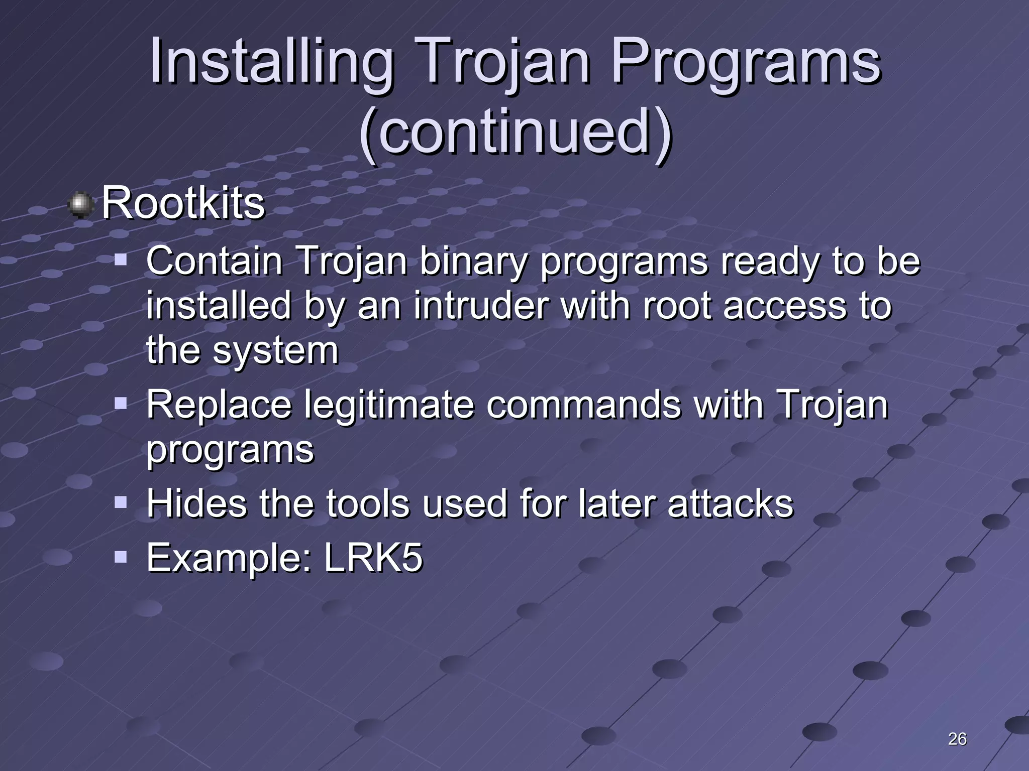 Installing Trojan Programs (continued) Rootkits Contain Trojan binary programs ready to be installed by an intruder with root access to the system Replace legitimate commands with Trojan programs Hides the tools used for later attacks Example: LRK5 