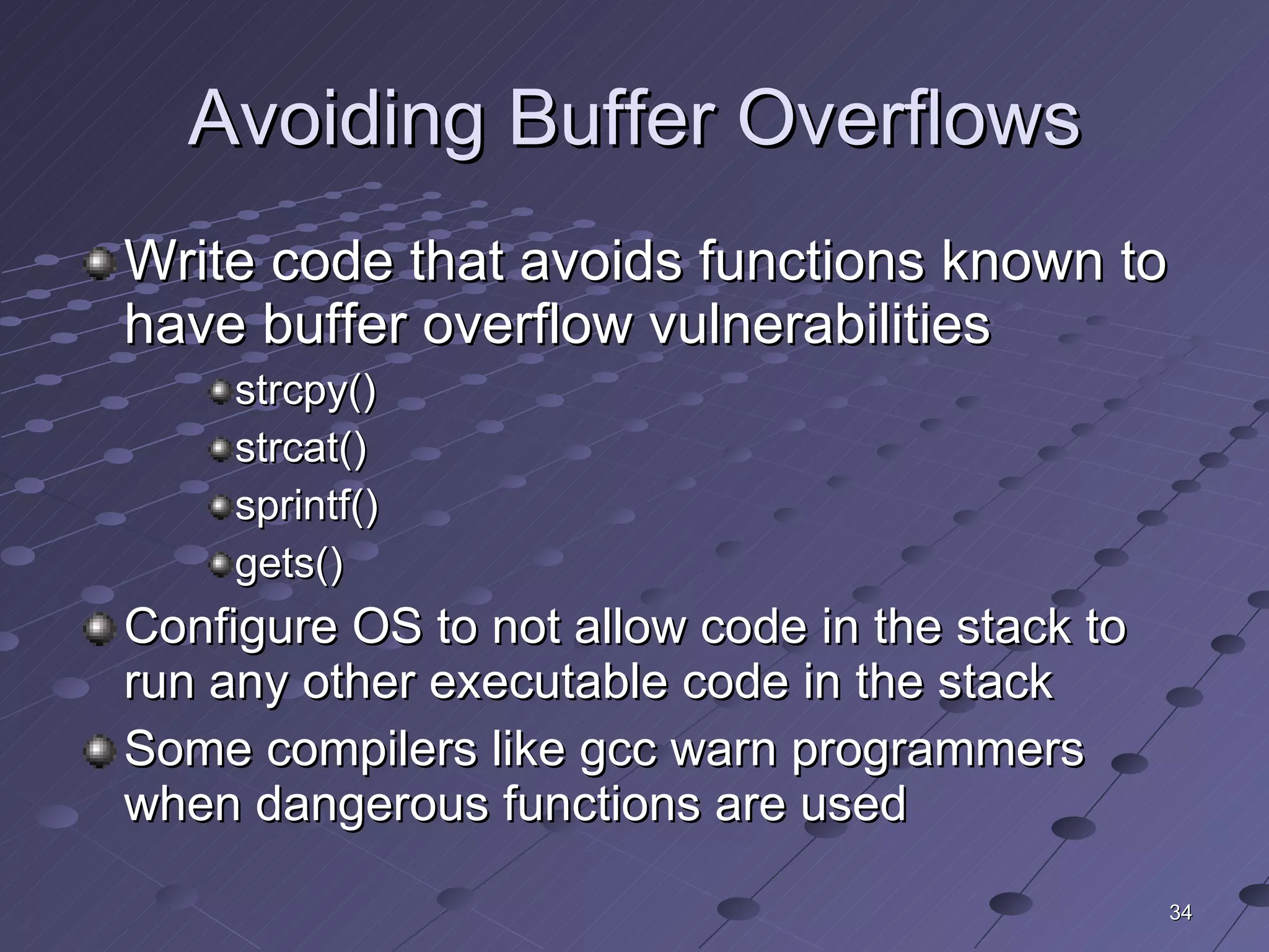 Avoiding Buffer Overflows Write code that avoids functions known to have buffer overflow vulnerabilities strcpy() strcat() sprintf() gets() Configure OS to not allow code in the stack to run any other executable code in the stack Some compilers like gcc warn programmers when dangerous functions are used 