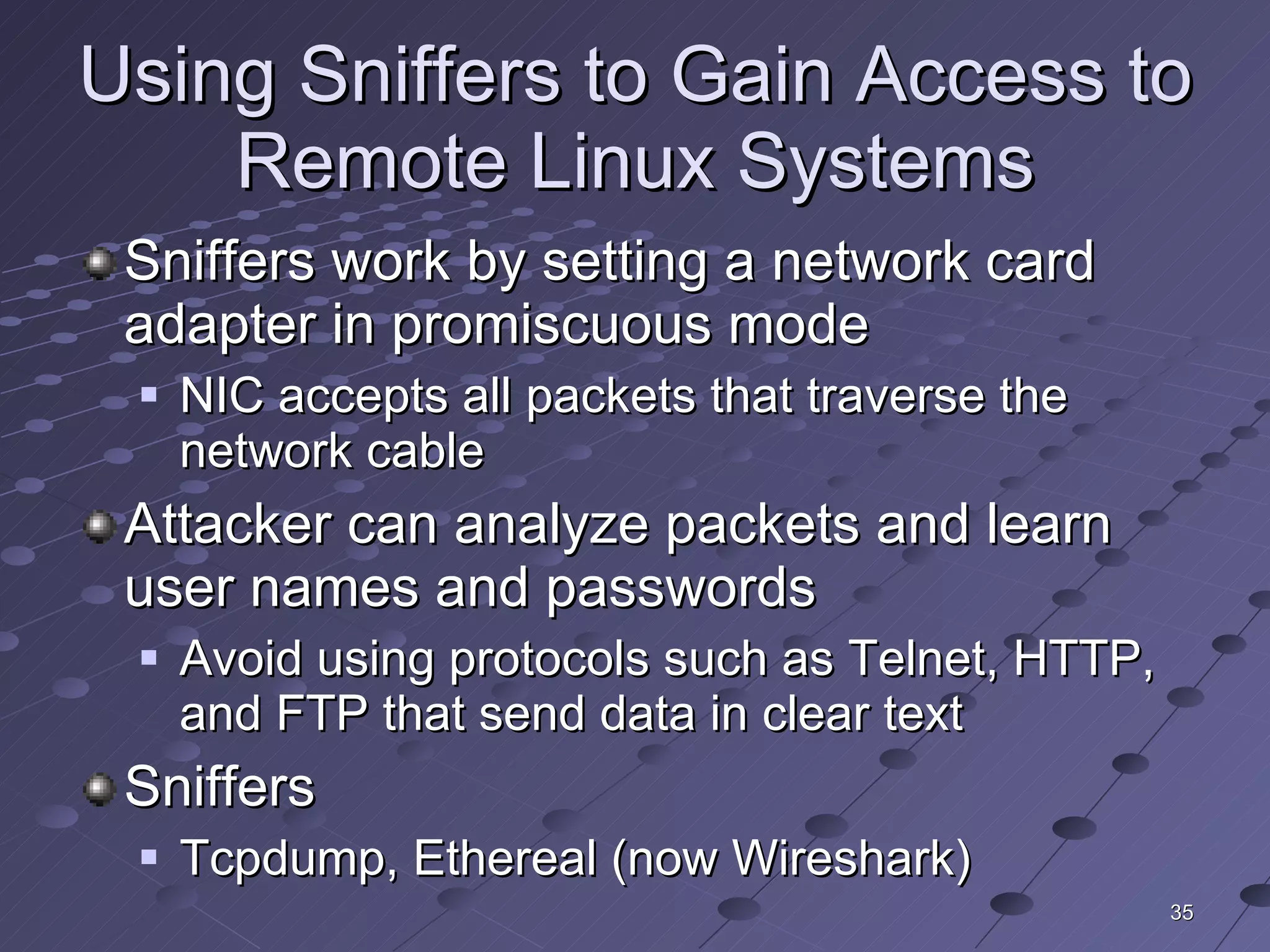 Using Sniffers to Gain Access to Remote Linux Systems Sniffers work by setting a network card adapter in promiscuous mode NIC accepts all packets that traverse the network cable Attacker can analyze packets and learn user names and passwords Avoid using protocols such as Telnet, HTTP, and FTP that send data in clear text Sniffers Tcpdump, Ethereal (now Wireshark) 