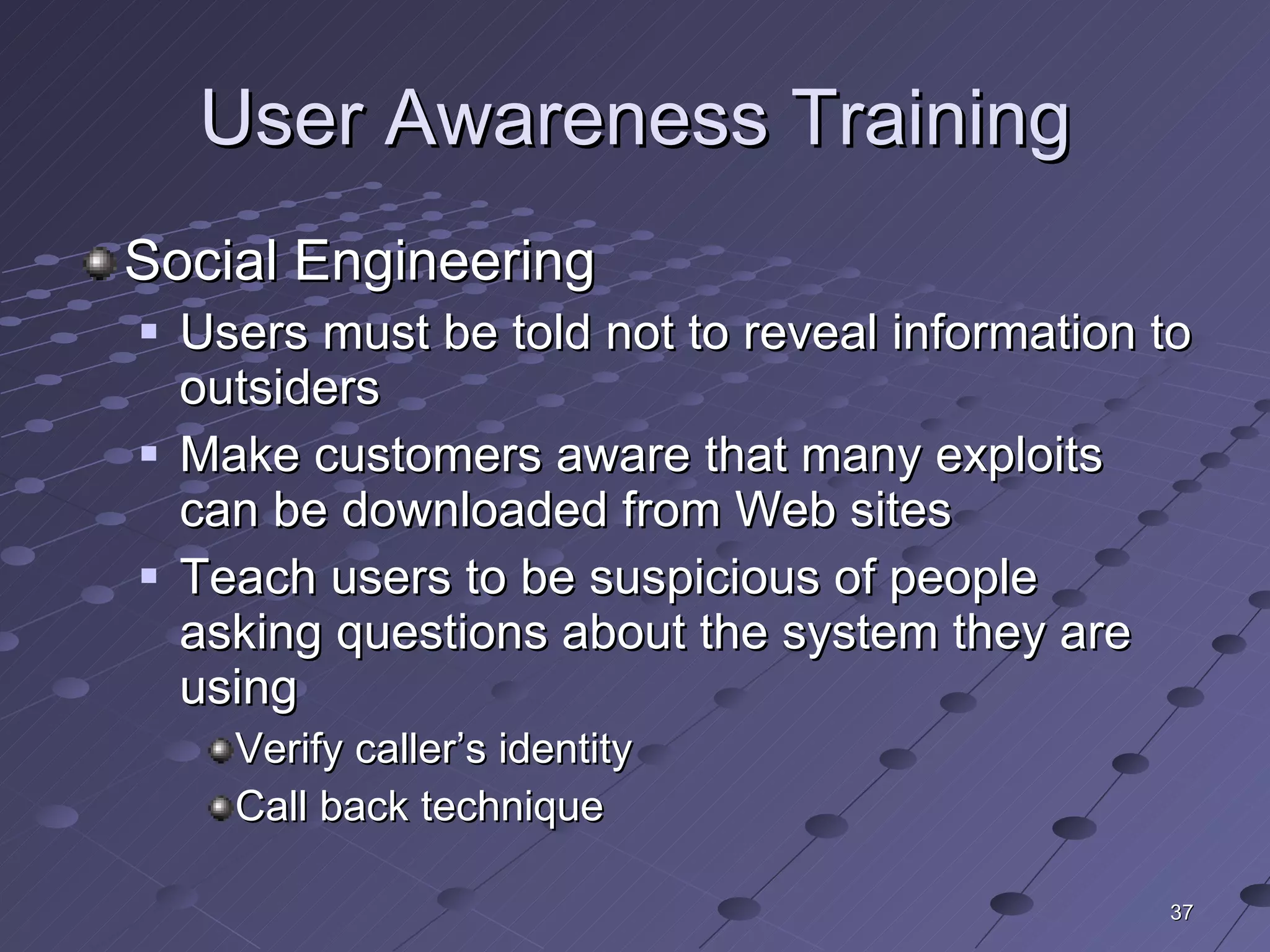 User Awareness Training Social Engineering Users must be told not to reveal information to outsiders Make customers aware that many exploits can be downloaded from Web sites Teach users to be suspicious of people asking questions about the system they are using Verify caller’s identity Call back technique 