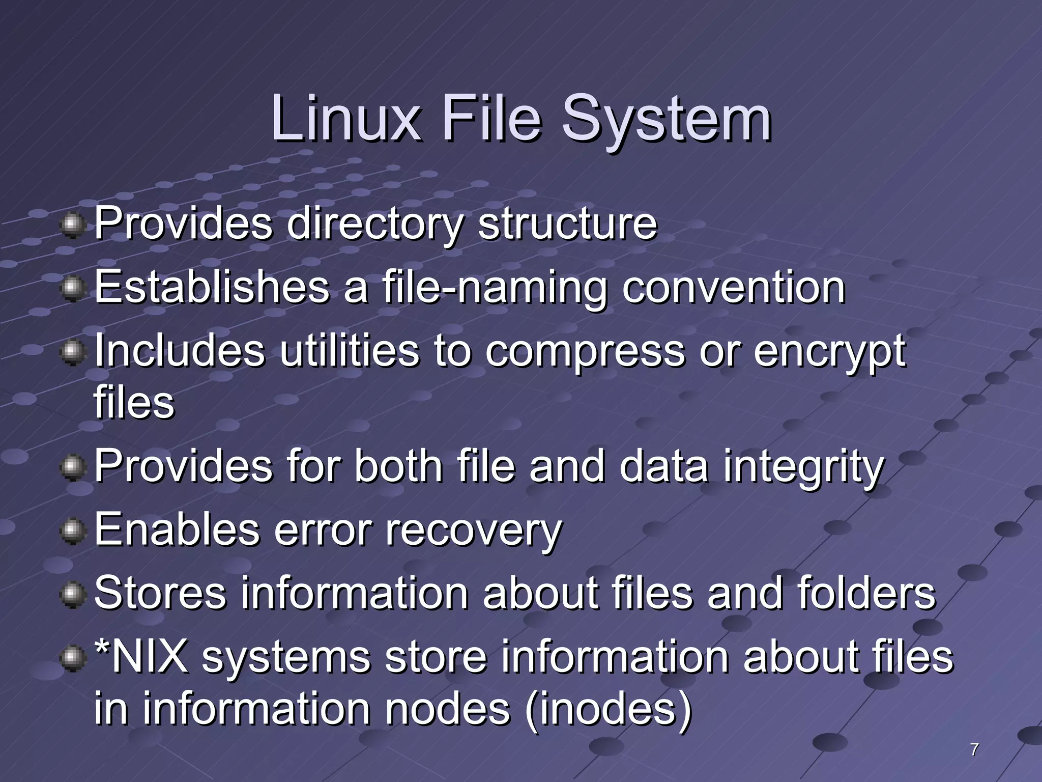 Linux File System Provides directory structure Establishes a file-naming convention Includes utilities to compress or encrypt files Provides for both file and data integrity Enables error recovery Stores information about files and folders *NIX systems store information about files in information nodes (inodes) 