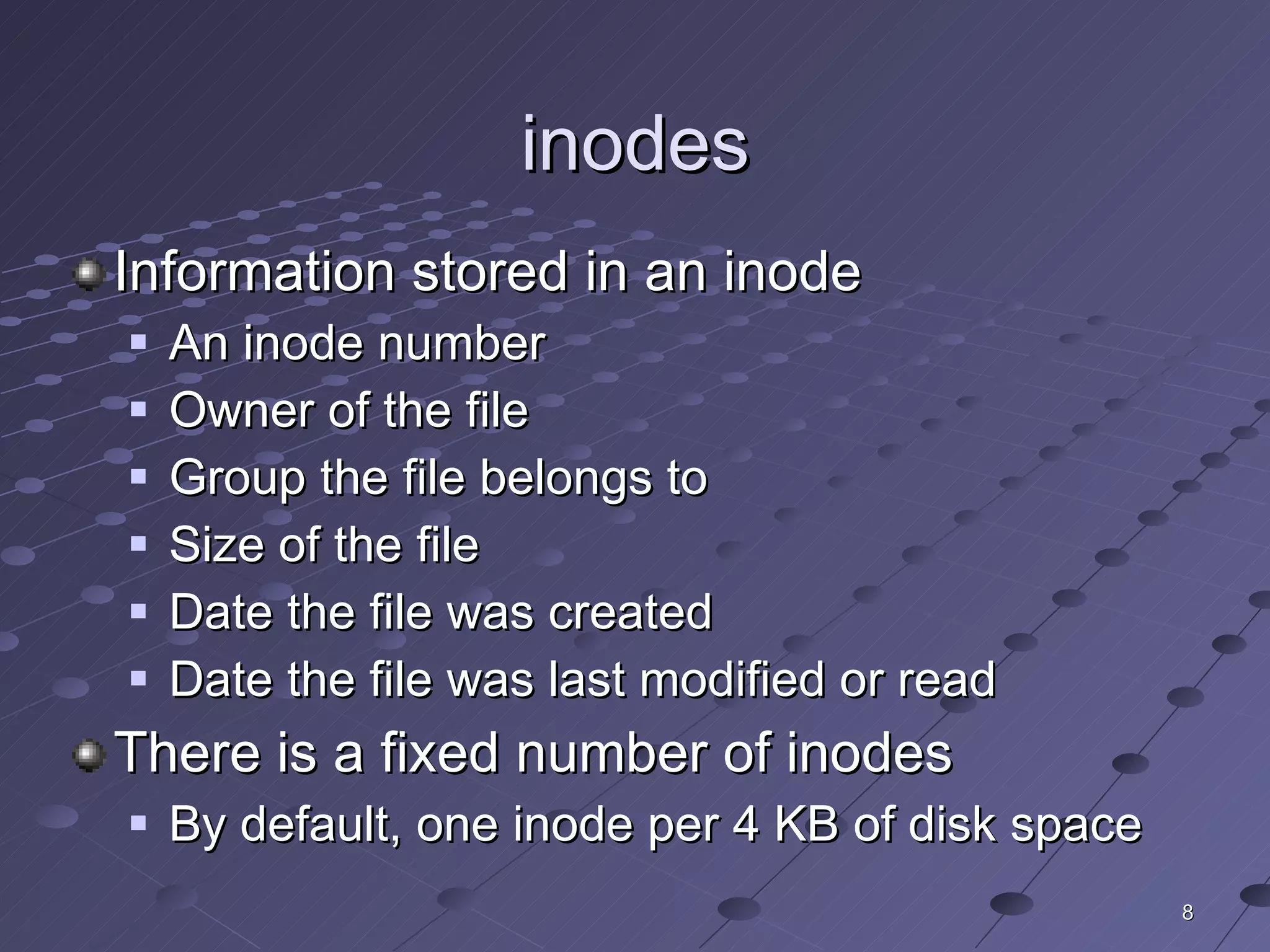 inodes Information stored in an inode An inode number Owner of the file Group the file belongs to Size of the file Date the file was created Date the file was last modified or read There is a fixed number of inodes By default, one inode per 4 KB of disk space 
