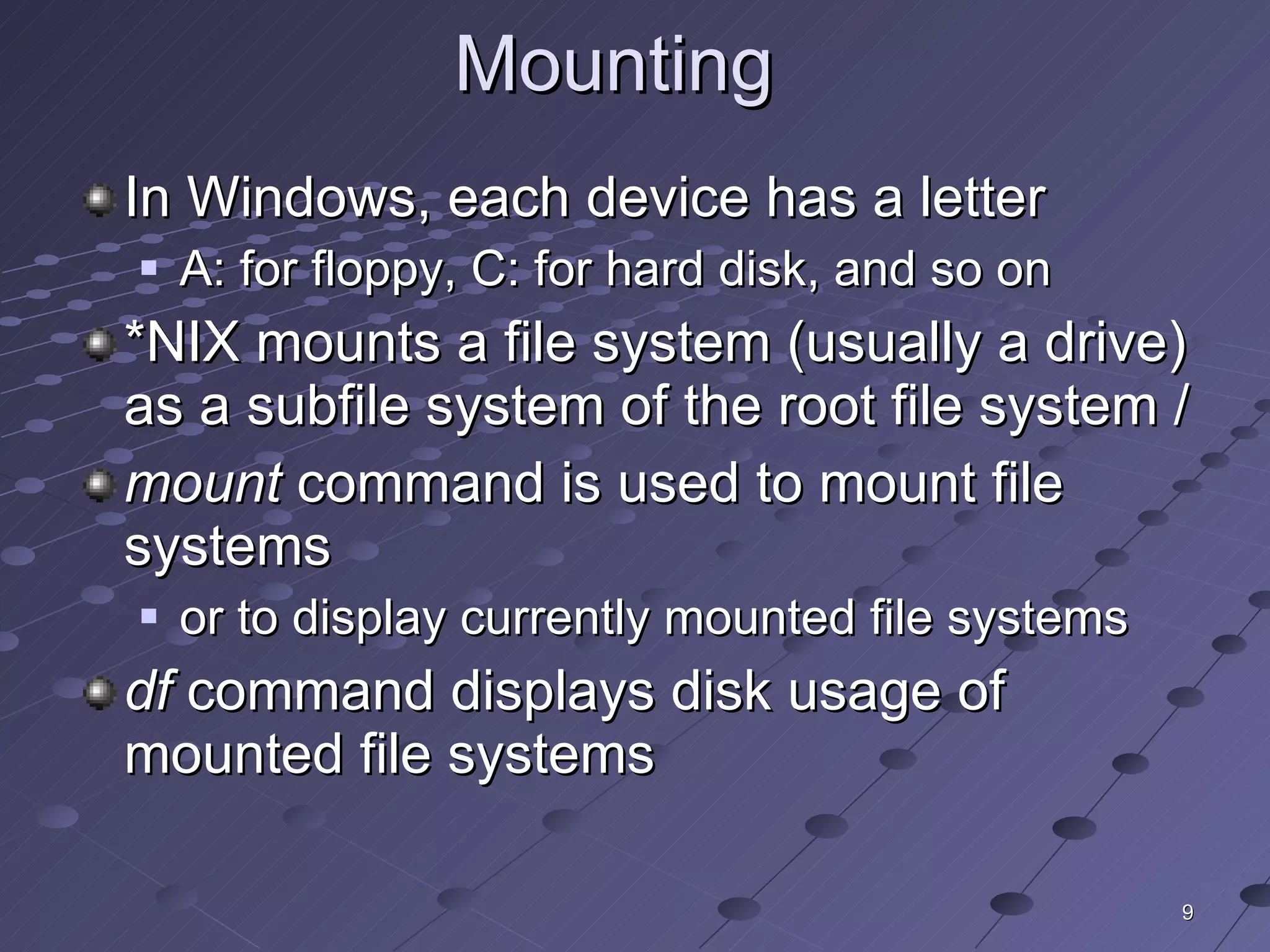 Mounting  In Windows, each device has a letter A: for floppy, C: for hard disk, and so on *NIX mounts a file system (usually a drive) as a subfile system of the root file system / mount  command is used to mount file systems or to display currently mounted file systems df  command displays disk usage of mounted file systems 