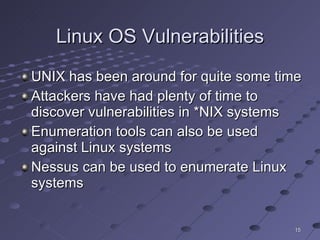 Linux OS Vulnerabilities UNIX has been around for quite some time Attackers have had plenty of time to discover vulnerabilities in *NIX systems Enumeration tools can also be used against Linux systems Nessus can be used to enumerate Linux systems 