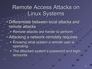 Remote Access Attacks on Linux Systems Differentiate between local attacks and remote attacks Remote attacks are harder to perform  Attacking a network remotely requires Knowing what system a remote user is operating The attacked system’s password and login accounts 