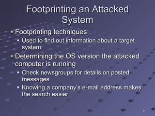 Footprinting an Attacked System Footprinting techniques Used to find out information about a target system Determining the OS version the attacked computer is running Check newsgroups for details on posted messages Knowing a company’s e-mail address makes the search easier 