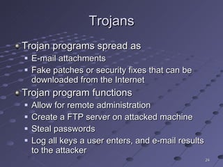Trojans Trojan programs spread as E-mail attachments Fake patches or security fixes that can be downloaded from the Internet Trojan program functions Allow for remote administration Create a FTP server on attacked machine Steal passwords Log all keys a user enters, and e-mail results to the attacker 
