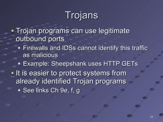 Trojans Trojan programs can use legitimate outbound ports Firewalls and IDSs cannot identify this traffic as malicious Example: Sheepshank uses HTTP GETs It is easier to protect systems from already identified Trojan programs See links Ch 9e, f, g 