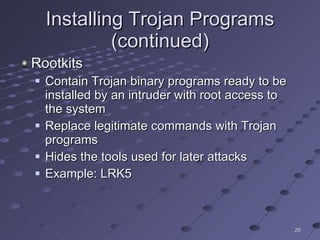 Installing Trojan Programs (continued) Rootkits Contain Trojan binary programs ready to be installed by an intruder with root access to the system Replace legitimate commands with Trojan programs Hides the tools used for later attacks Example: LRK5 