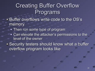 Creating Buffer Overflow Programs Buffer overflows write code to the OS’s memory Then run some type of program Can elevate the attacker’s permissions to the level of the owner Security testers should know what a buffer overflow program looks like 