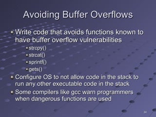 Avoiding Buffer Overflows Write code that avoids functions known to have buffer overflow vulnerabilities strcpy() strcat() sprintf() gets() Configure OS to not allow code in the stack to run any other executable code in the stack Some compilers like gcc warn programmers when dangerous functions are used 
