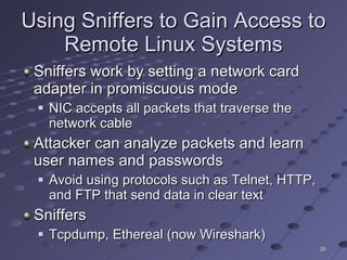 Using Sniffers to Gain Access to Remote Linux Systems Sniffers work by setting a network card adapter in promiscuous mode NIC accepts all packets that traverse the network cable Attacker can analyze packets and learn user names and passwords Avoid using protocols such as Telnet, HTTP, and FTP that send data in clear text Sniffers Tcpdump, Ethereal (now Wireshark) 