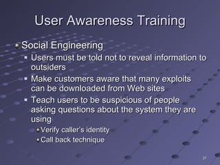 User Awareness Training Social Engineering Users must be told not to reveal information to outsiders Make customers aware that many exploits can be downloaded from Web sites Teach users to be suspicious of people asking questions about the system they are using Verify caller’s identity Call back technique 