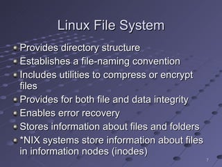 Linux File System Provides directory structure Establishes a file-naming convention Includes utilities to compress or encrypt files Provides for both file and data integrity Enables error recovery Stores information about files and folders *NIX systems store information about files in information nodes (inodes) 