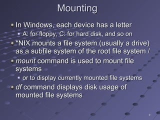 Mounting  In Windows, each device has a letter A: for floppy, C: for hard disk, and so on *NIX mounts a file system (usually a drive) as a subfile system of the root file system / mount  command is used to mount file systems or to display currently mounted file systems df  command displays disk usage of mounted file systems 