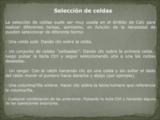 Selección de celdas La selección de celdas suele ser muy usada en el ámbito de Calc para realizar diferentes tareas, asimismo, en función de la necesidad de pueden seleccionar de diferente forma: Una  celda sola : Dando clic sobre la celda. Un  conjunto de celdas “salteadas” : Dando clic sobre la primera celda,  luego pulsar la tecla Ctrl y seguir seleccionando una a una las celdas deseadas. Un  rango : Con el ratón haciendo clic en una celda y sin soltar el dedo del ratón mover el puntero hacia derecha y abajo (por ejemplo). Una  columna/fila entera : Hacer clic sobre la letra/numero que referencia la  columna/fila. Cualquier  combinación de las anteriores : Pulsando la tecla Ctrl y haciendo alguna de las operaciones anteriores. 