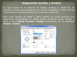 Asignando bordes y fondos En Calc aunque en el entorno de trabajo veamos la cuadrícula, en realidad, es para que trabajemos con mayor comodidad, ya que, cuando imprimimos la hoja ésta aparece sin líneas de cuadrícula.  Para crear bordes de celda o darle colores de fondo tenemos que seleccionar previamente las celdas donde queremos poner bordes o color, y en el  Menú Formato >Celdas  entraremos con las pestañas  Bordes  y  Fondo . 